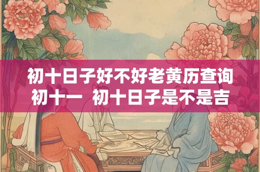 初十日子好不好老黄历查询初十一  初十日子是不是吉日