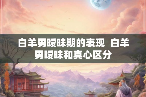 白羊男暧昧期的表现  白羊男暧昧和真心区分