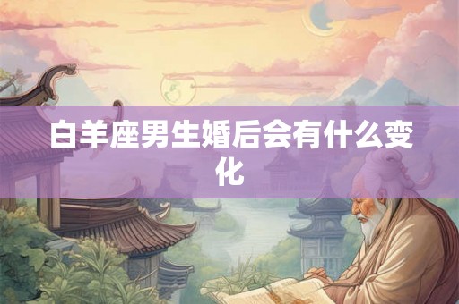 白羊座男生婚后会有什么变化 白羊座男生婚后会有什么变化