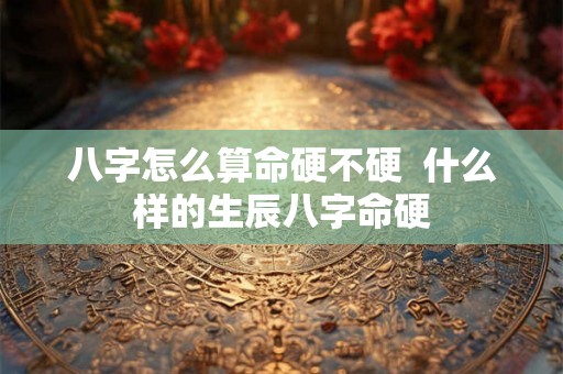 八字怎么算命硬不硬 什么样的生辰八字命硬 八字怎么算命硬不硬 什么样的生辰八字命硬