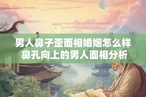 男人鼻子歪面相婚姻怎么样 鼻孔向上的男人面相分析
