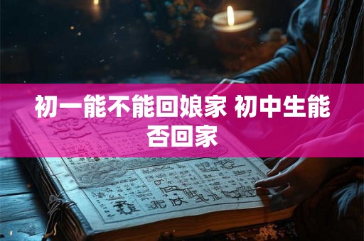 初一能不能回娘家 初中生能否回家