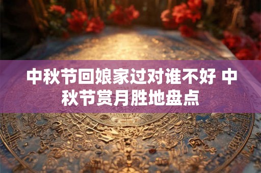 中秋节回娘家过对谁不好 中秋节赏月胜地盘点