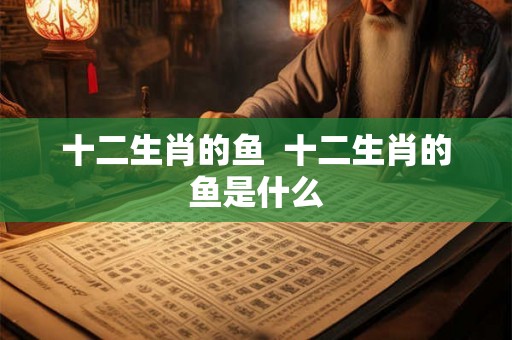 十二生肖的鱼  十二生肖的鱼是什么