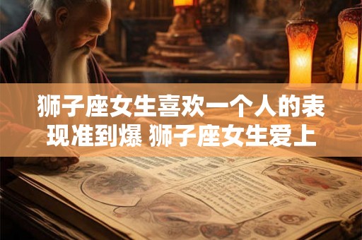 狮子座女生喜欢一个人的表现准到爆 狮子座女生爱上人时的表现有哪些 狮子座女生喜欢一个人的表现准到爆 狮子座女生爱上人时的表现有哪些