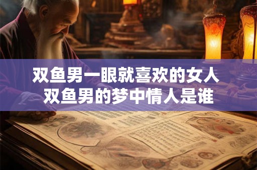 双鱼男一眼就喜欢的女人 双鱼男的梦中情人是谁 双鱼男一眼就喜欢的女人 双鱼男的梦中情人是谁