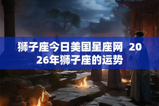 狮子座今日美国星座网  2026年狮子座的运势