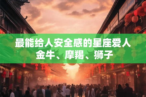 最能给人安全感的星座爱人 金牛、摩羯、狮子