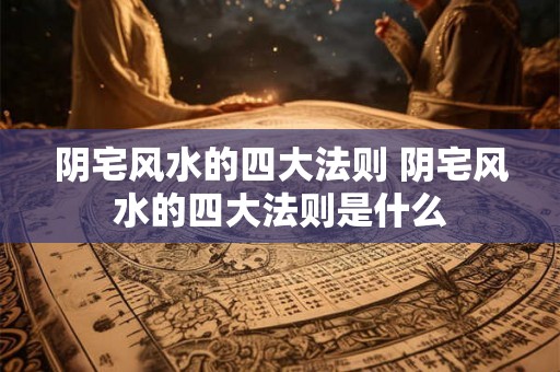 阴宅风水的四大法则 阴宅风水的四大法则是什么