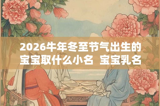2026牛年冬至节气出生的宝宝取什么小名  宝宝乳名精选
