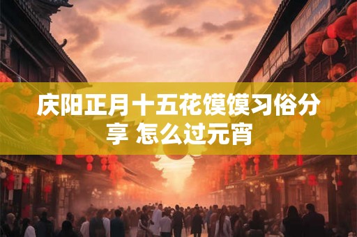庆阳正月十五花馍馍习俗分享 怎么过元宵 庆阳正月十五花馍馍习俗分享 怎么过元宵