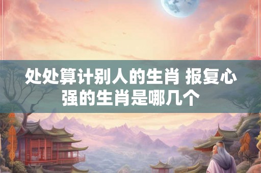 处处算计别人的生肖 报复心强的生肖是哪几个