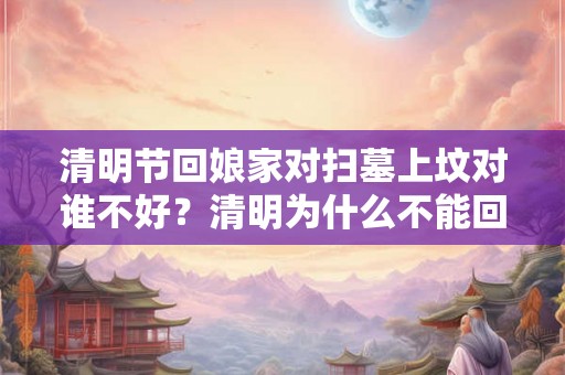 清明节回娘家对扫墓上坟对谁不好？清明为什么不能回娘家？