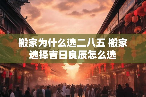 搬家为什么选二八五 搬家选择吉日良辰怎么选 搬家为什么选二八五 搬家选择吉日良辰怎么选