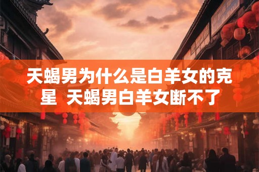 天蝎男为什么是白羊女的克星  天蝎男白羊女断不了