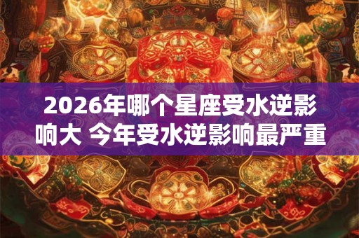 2026年哪个星座受水逆影响大 今年受水逆影响最严重的星座排行