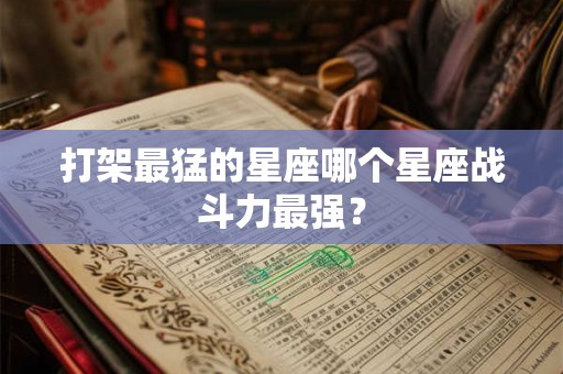 打架最猛的星座哪个星座战斗力最强？