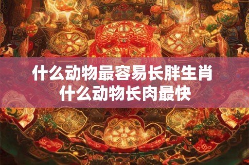 什么动物最容易长胖生肖 什么动物长肉最快