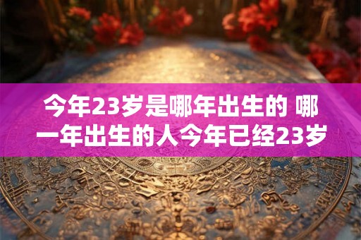 今年23岁是哪年出生的 哪一年出生的人今年已经23岁了