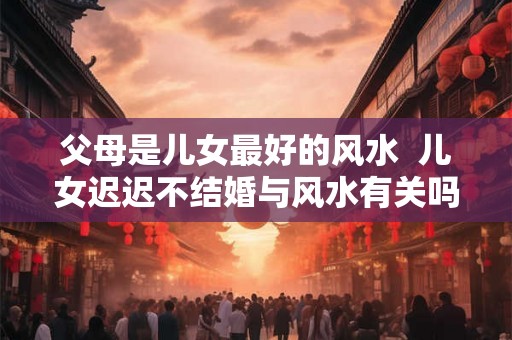 父母是儿女最好的风水 儿女迟迟不结婚与风水有关吗 父母是儿女最好的风水 儿女迟迟不结婚与风水有关吗
