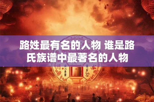 路姓最有名的人物 谁是路氏族谱中最著名的人物