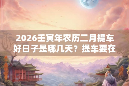 2026壬寅年农历二月提车好日子是哪几天？提车要在早上吗？