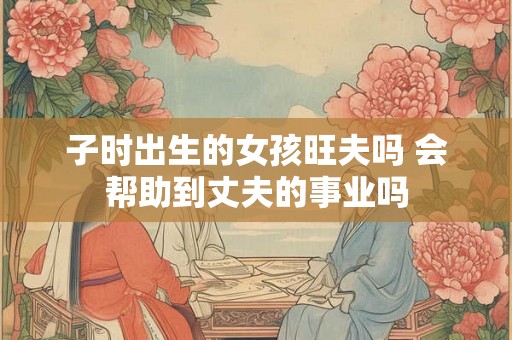 子时出生的女孩旺夫吗 会帮助到丈夫的事业吗