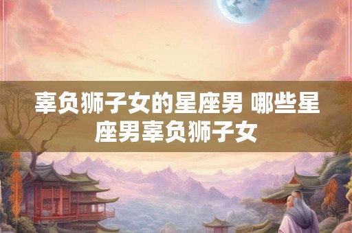 辜负狮子女的星座男 哪些星座男辜负狮子女 辜负狮子女的星座男 哪些星座男辜负狮子女