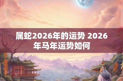 属蛇2026年的运势 2026年马年运势如何