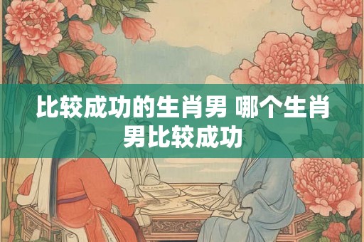 比较成功的生肖男 哪个生肖男比较成功