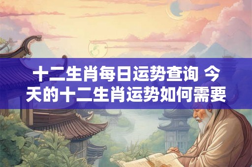 十二生肖每日运势查询 今天的十二生肖运势如何需要查询每日运势吗 十二生肖每日运势查询 今天的十二生肖运势如何需要查询每日运势吗