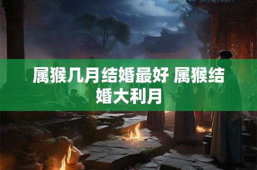 属猴几月结婚最好 属猴结婚大利月 属猴几月结婚最好 属猴结婚大利月