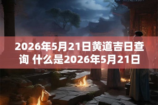 2026年5月21日黄道吉日查询 什么是2026年5月21日的黄道吉日