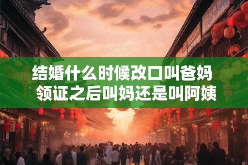结婚什么时候改口叫爸妈  领证之后叫妈还是叫阿姨