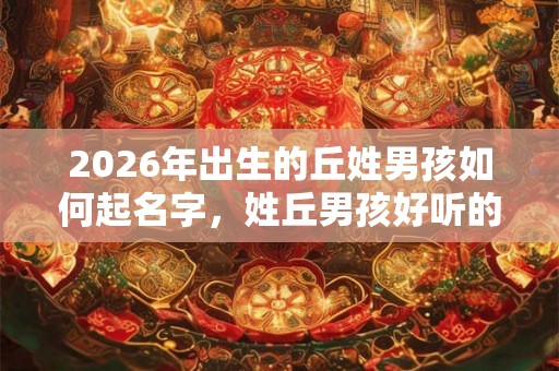 2026年出生的丘姓男孩如何起名字,姓丘男孩好听的名字 2026年出生的丘姓男孩如何起名字,姓丘男孩好听的名字