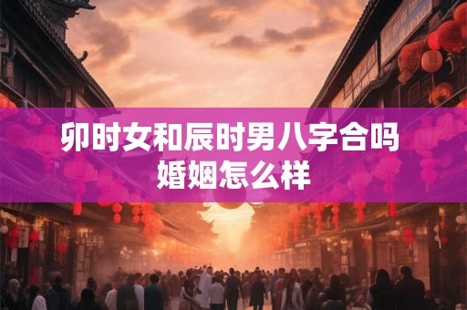 卯时女和辰时男八字合吗 婚姻怎么样 卯时女和辰时男八字合吗 婚姻怎么样