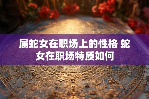 属蛇女在职场上的性格 蛇女在职场特质如何 属蛇女在职场上的性格 蛇女在职场特质如何