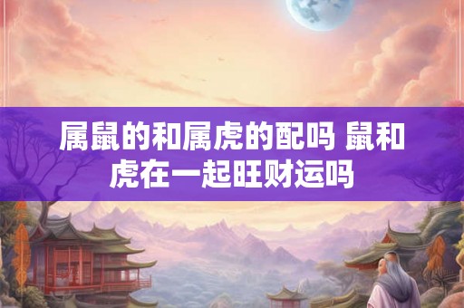 属鼠的和属虎的配吗 鼠和虎在一起旺财运吗