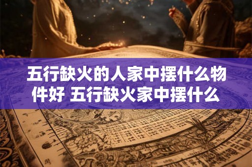 五行缺火的人家中摆什么物件好 五行缺火家中摆什么好