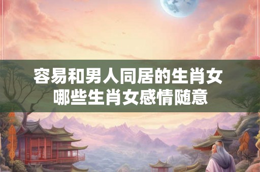容易和男人同居的生肖女 哪些生肖女感情随意