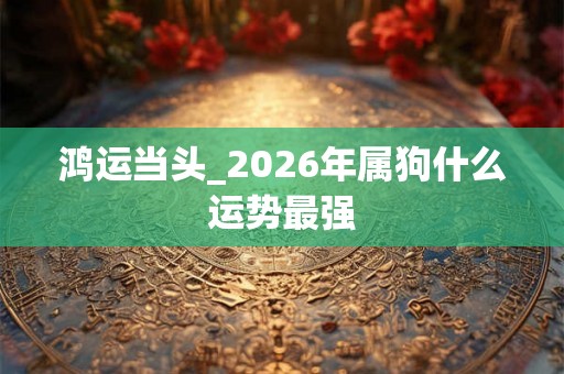 鸿运当头_2026年属狗什么运势最强 鸿运当头_2026年属狗什么运势最强