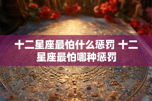 十二星座最怕什么惩罚 十二星座最怕哪种惩罚