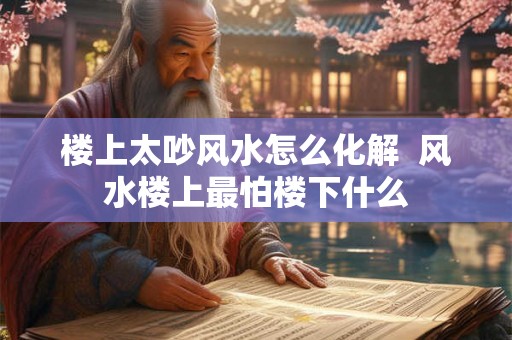 楼上太吵风水怎么化解  风水楼上最怕楼下什么