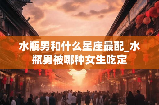 水瓶男和什么星座最配_水瓶男被哪种女生吃定