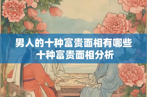 男人的十种富贵面相有哪些 十种富贵面相分析 男人的十种富贵面相有哪些 十种富贵面相分析