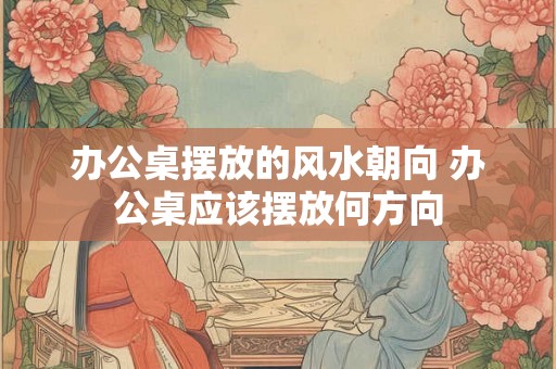 办公桌摆放的风水朝向 办公桌应该摆放何方向
