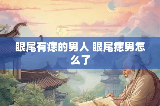 眼尾有痣的男人 眼尾痣男怎么了 眼尾有痣的男人 眼尾痣男怎么了