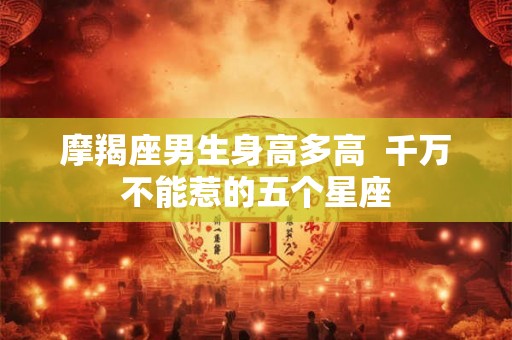 摩羯座男生身高多高  千万不能惹的五个星座