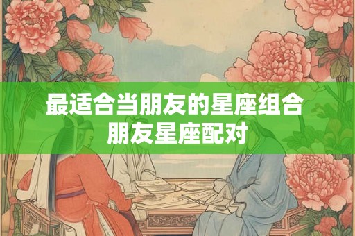 最适合当朋友的星座组合 朋友星座配对