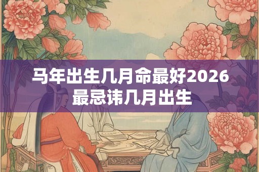 马年出生几月命最好2026 最忌讳几月出生